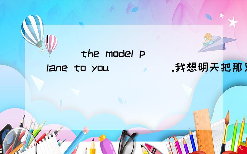 I ___ ___ ___ ___the model plane to you _____.我想明天把那只模型飞机带给你