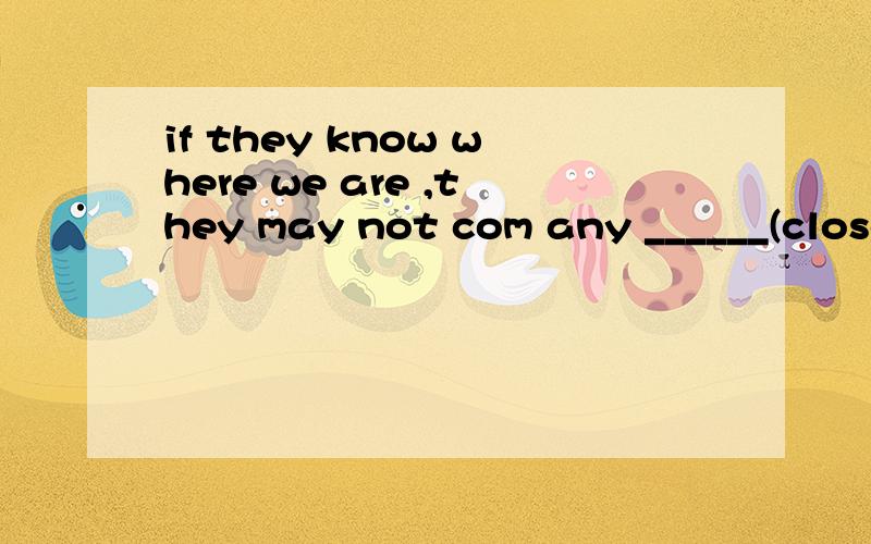 if they know where we are ,they may not com any ______(close