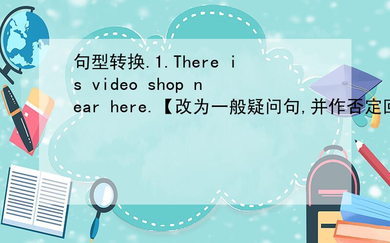 句型转换.1.There is video shop near here.【改为一般疑问句,并作否定回答】