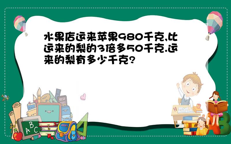 水果店运来苹果980千克,比运来的梨的3倍多50千克.运来的梨有多少千克?