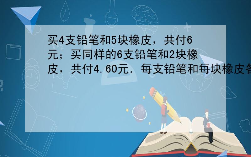 买4支铅笔和5块橡皮，共付6元；买同样的6支铅笔和2块橡皮，共付4.60元．每支铅笔和每块橡皮各多少钱？