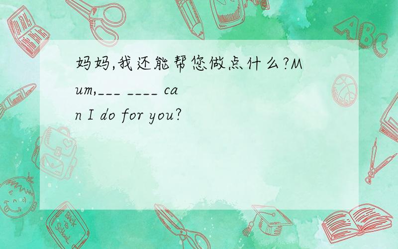 妈妈,我还能帮您做点什么?Mum,___ ____ can I do for you?