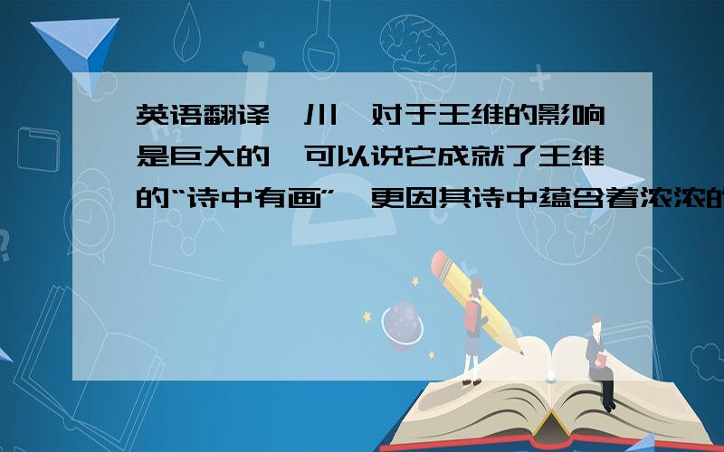 英语翻译辋川,对于王维的影响是巨大的,可以说它成就了王维的“诗中有画”,更因其诗中蕴含着浓浓的禅意而被冠以“诗佛”之称.