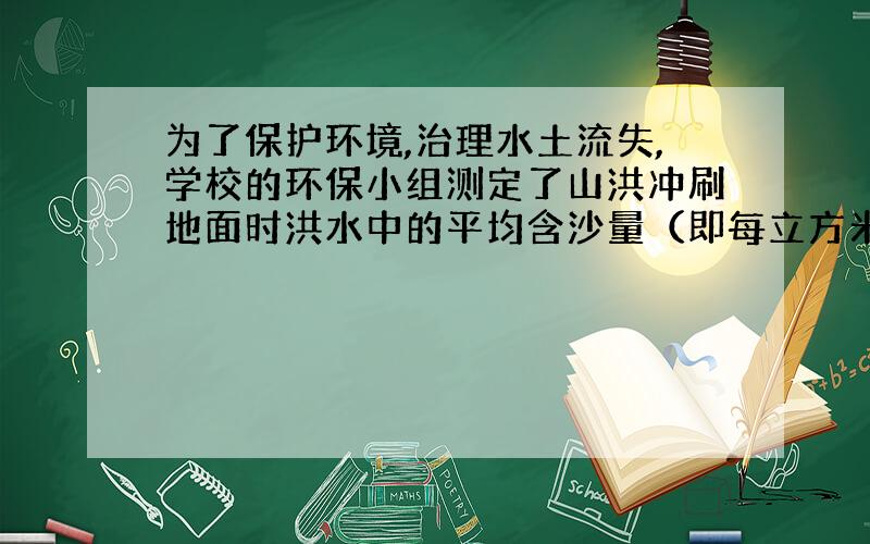 为了保护环境,治理水土流失,学校的环保小组测定了山洪冲刷地面时洪水中的平均含沙量（即每立方米的洪水中所含泥沙的质量）.治