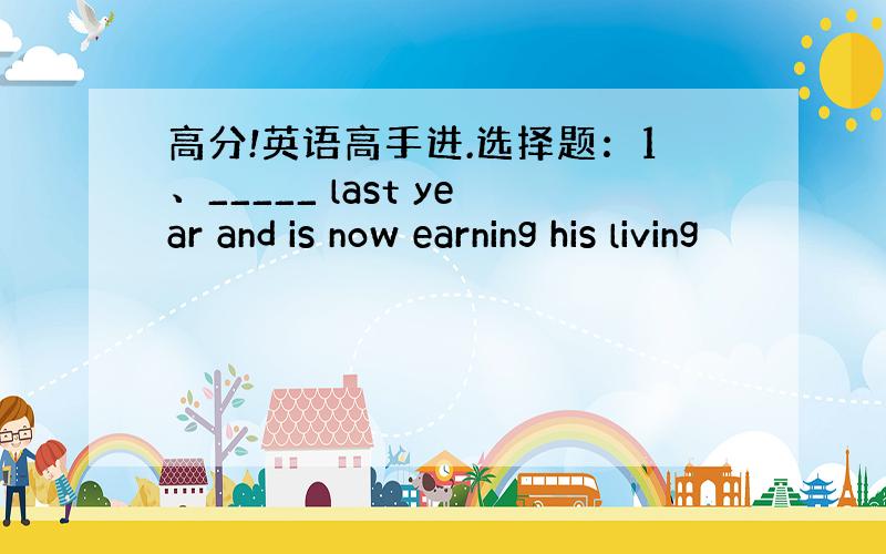 高分!英语高手进.选择题：1、_____ last year and is now earning his living