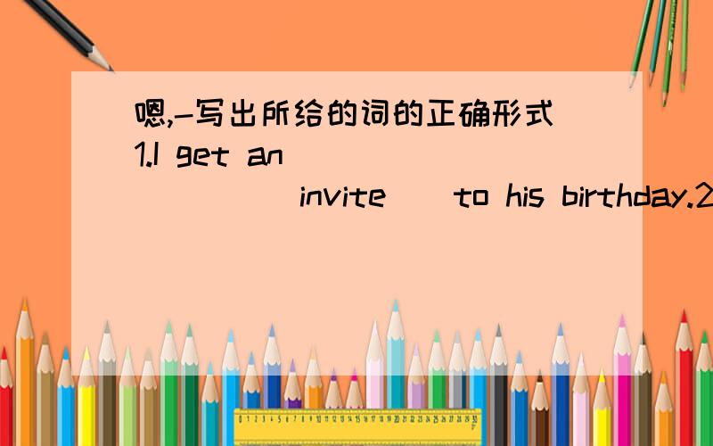 嗯,-写出所给的词的正确形式1.I get an ______ ( invite ) to his birthday.2