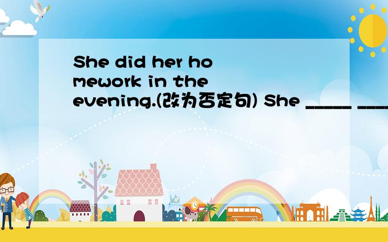 She did her homework in the evening.(改为否定句) She _____ _____