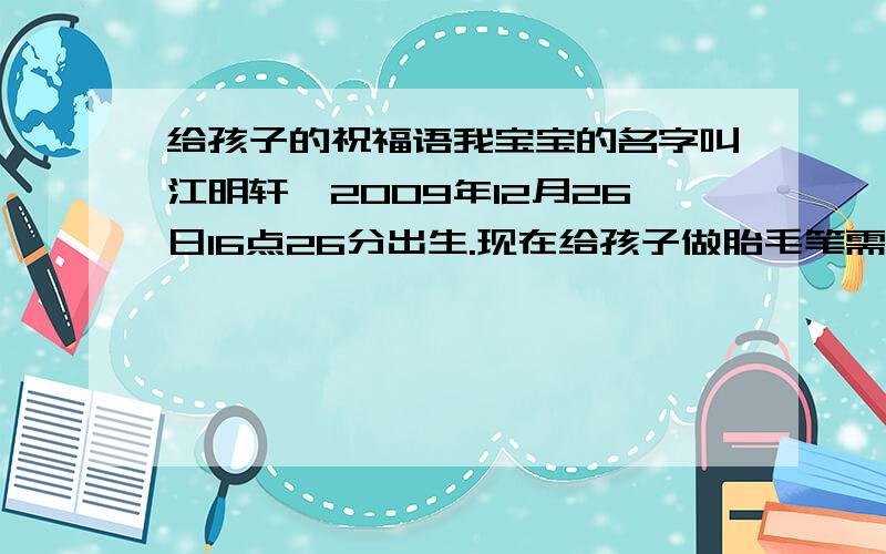 给孩子的祝福语我宝宝的名字叫江明轩,2009年12月26日16点26分出生.现在给孩子做胎毛笔需要给孩子写祝福语,藏头诗