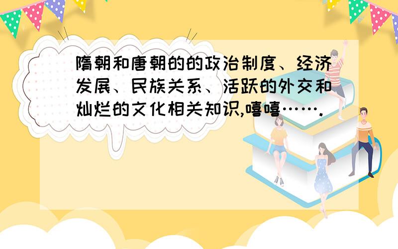 隋朝和唐朝的的政治制度、经济发展、民族关系、活跃的外交和灿烂的文化相关知识,嘻嘻…….