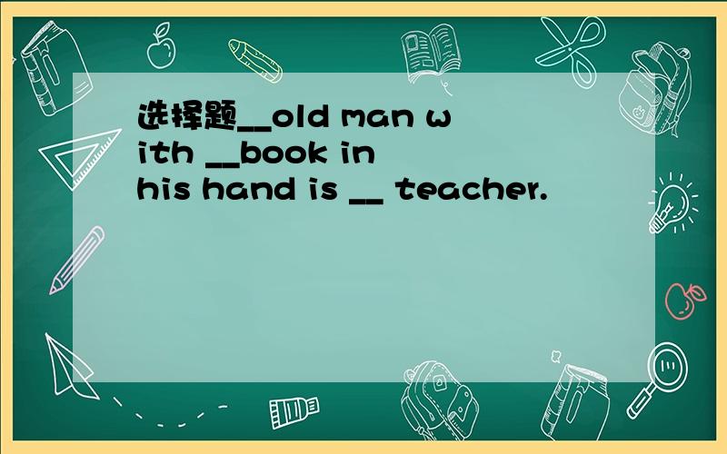 选择题__old man with __book in his hand is __ teacher.