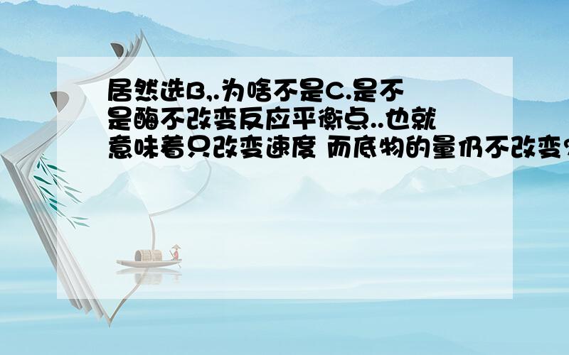 居然选B,.为啥不是C.是不是酶不改变反应平衡点..也就意味着只改变速度 而底物的量仍不改变?