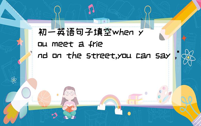 初一英语句子填空when you meet a friend on the street,you can say ,