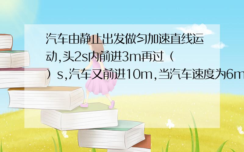 汽车由静止出发做匀加速直线运动,头2s内前进3m再过（ ）s,汽车又前进10m,当汽车速度为6m/s时,汽车离出发点（