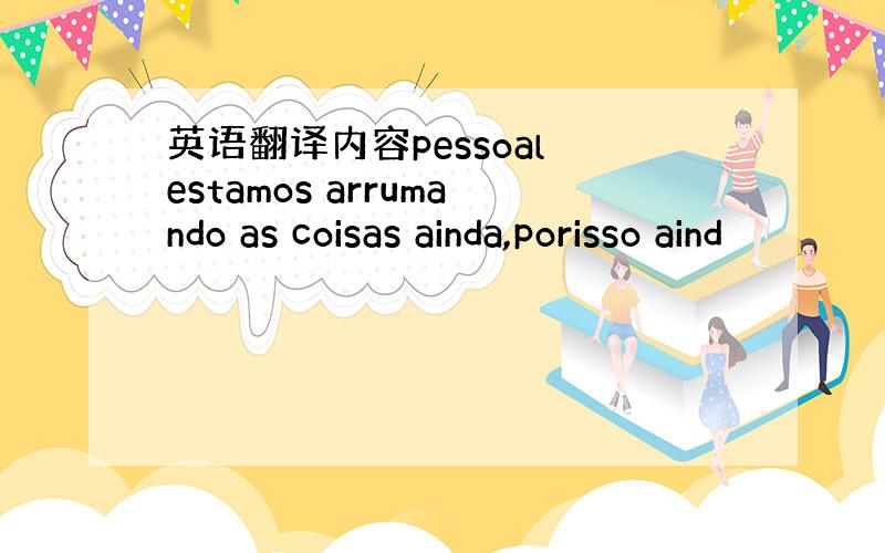 英语翻译内容pessoal estamos arrumando as coisas ainda,porisso aind