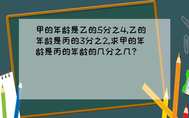 甲的年龄是乙的5分之4,乙的年龄是丙的3分之2,求甲的年龄是丙的年龄的几分之几?