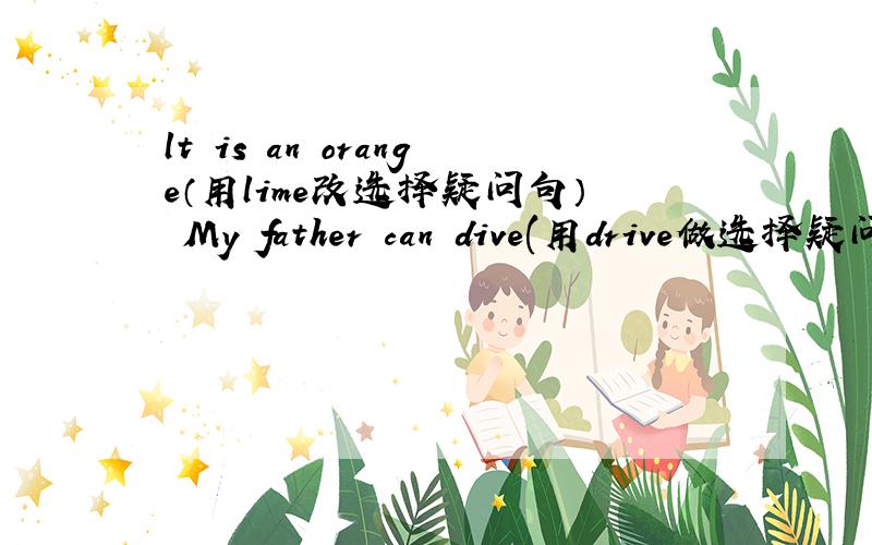 lt is an orange（用lime改选择疑问句） My father can dive(用drive做选择疑问句