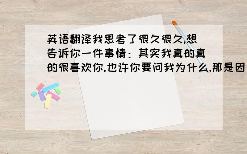 英语翻译我思考了很久很久,想告诉你一件事情：其实我真的真的很喜欢你.也许你要问我为什么,那是因为当第一次我站在你旁边的时