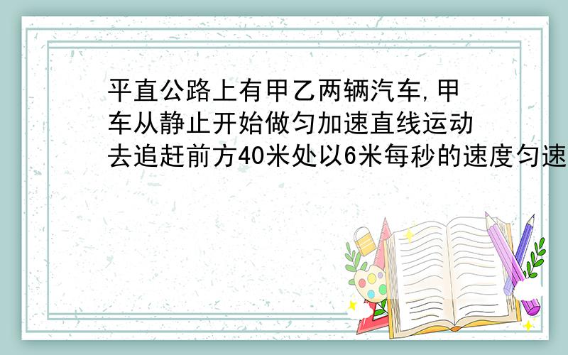 平直公路上有甲乙两辆汽车,甲车从静止开始做匀加速直线运动去追赶前方40米处以6米每秒的速度匀速直线运动的乙车,若已知甲车