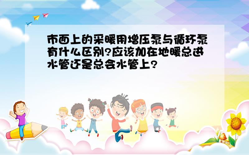 市面上的采暖用增压泵与循环泵有什么区别?应该加在地暖总进水管还是总会水管上?