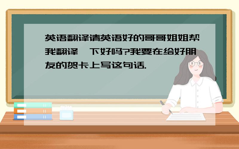 英语翻译请英语好的哥哥姐姐帮我翻译一下好吗?我要在给好朋友的贺卡上写这句话.