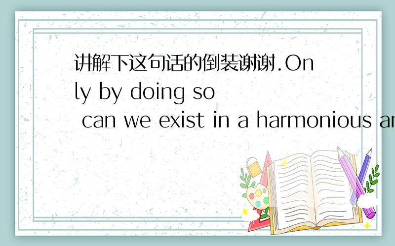 讲解下这句话的倒装谢谢.Only by doing so can we exist in a harmonious an