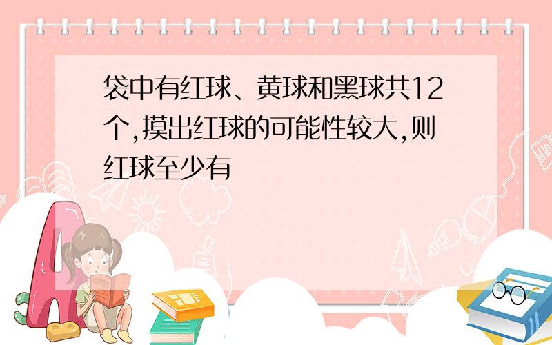 袋中有红球、黄球和黑球共12个,摸出红球的可能性较大,则红球至少有