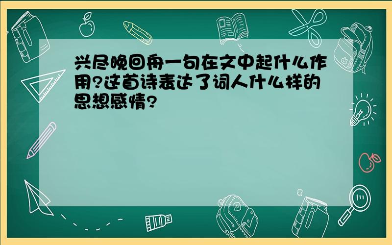 兴尽晚回舟一句在文中起什么作用?这首诗表达了词人什么样的思想感情?