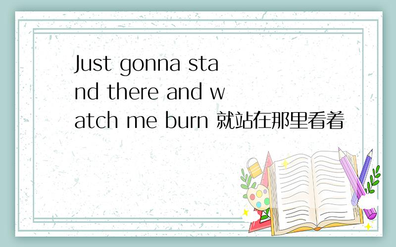 Just gonna stand there and watch me burn 就站在那里看着