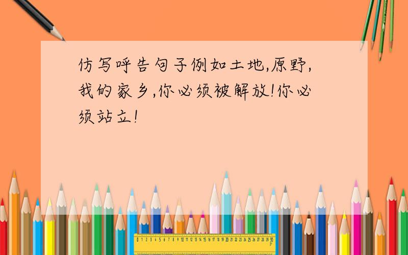 仿写呼告句子例如土地,原野,我的家乡,你必须被解放!你必须站立!