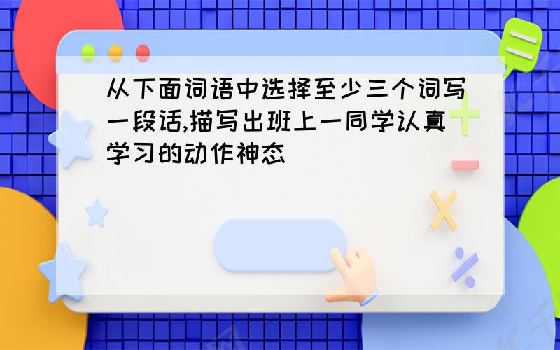 从下面词语中选择至少三个词写一段话,描写出班上一同学认真学习的动作神态