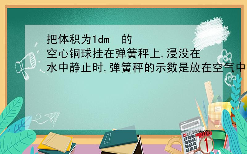 把体积为1dm³的空心铜球挂在弹簧秤上,浸没在水中静止时,弹簧秤的示数是放在空气中称时的5/6,