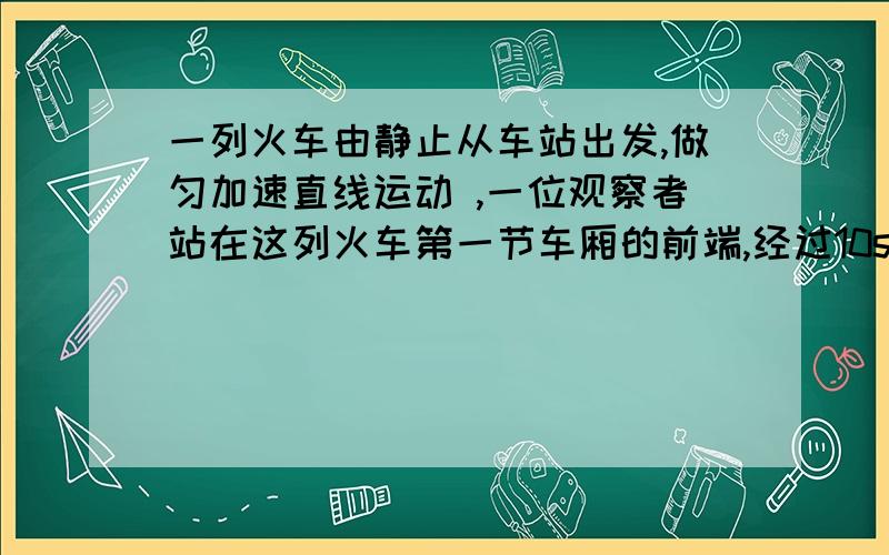 一列火车由静止从车站出发,做匀加速直线运动 ,一位观察者站在这列火车第一节车厢的前端,经过10s第一节通过