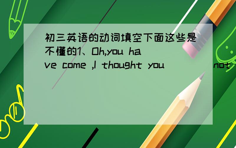 初三英语的动词填空下面这些是不懂的1、Oh,you have come ,I thought you ___(not c