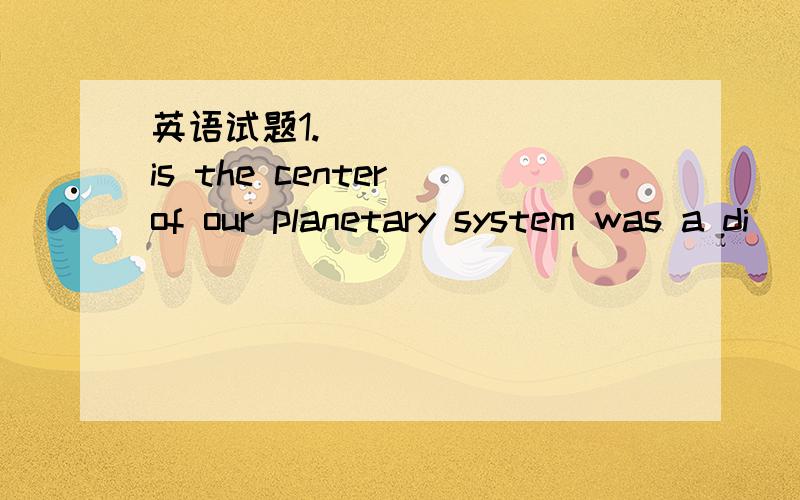 英语试题1._______ is the center of our planetary system was a di