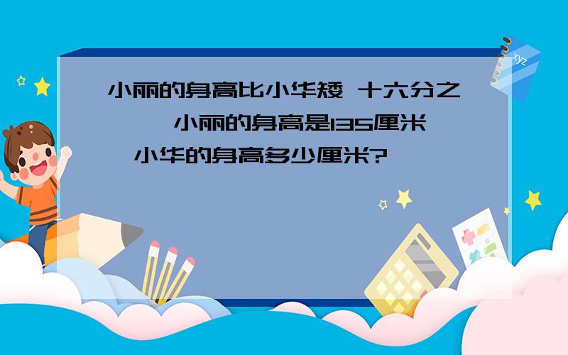 小丽的身高比小华矮 十六分之一 ,小丽的身高是135厘米,小华的身高多少厘米?