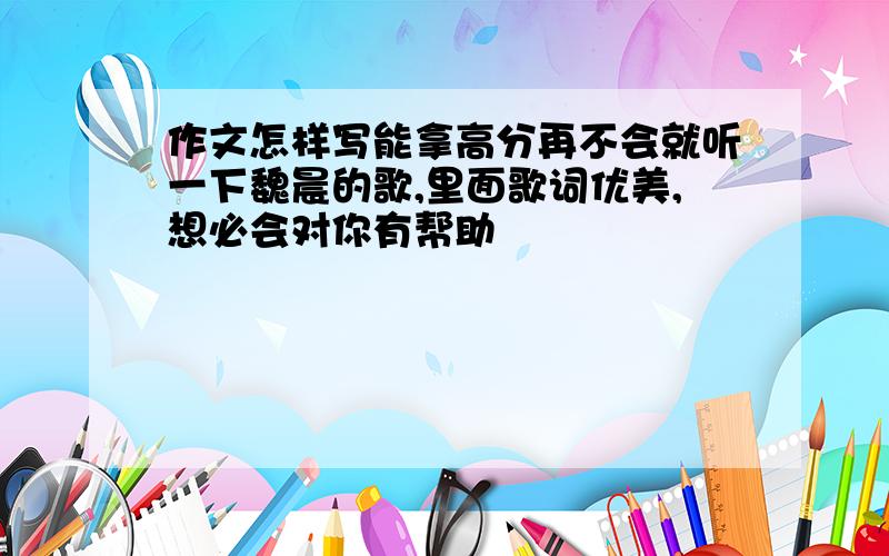 作文怎样写能拿高分再不会就听一下魏晨的歌,里面歌词优美,想必会对你有帮助