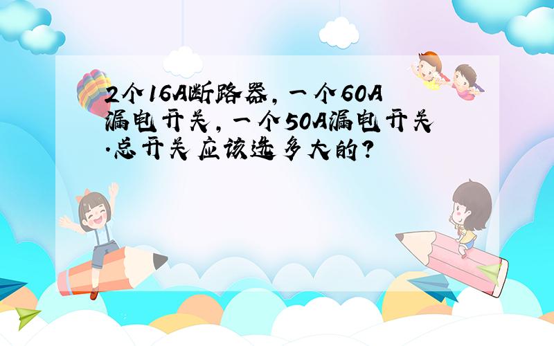 2个16A断路器,一个60A漏电开关,一个50A漏电开关.总开关应该选多大的?