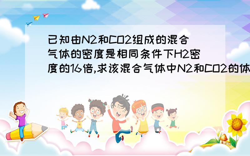 已知由N2和CO2组成的混合气体的密度是相同条件下H2密度的16倍,求该混合气体中N2和CO2的体积比以及质量比