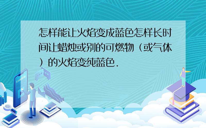 怎样能让火焰变成蓝色怎样长时间让蜡烛或别的可燃物（或气体）的火焰变纯蓝色.