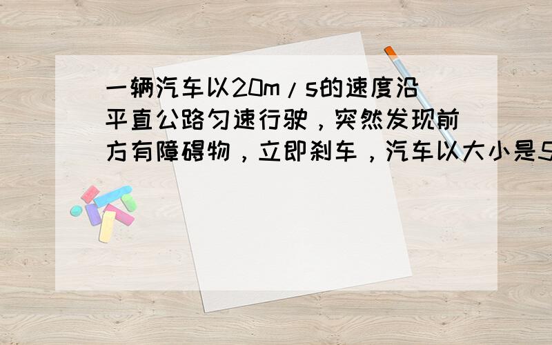 一辆汽车以20m/s的速度沿平直公路匀速行驶，突然发现前方有障碍物，立即刹车，汽车以大小是5m/s2的加速度做匀减速直线