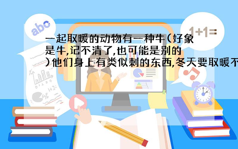 一起取暖的动物有一种牛(好象是牛,记不清了,也可能是别的)他们身上有类似刺的东西,冬天要取暖不能靠太近(会伤害同类)或者