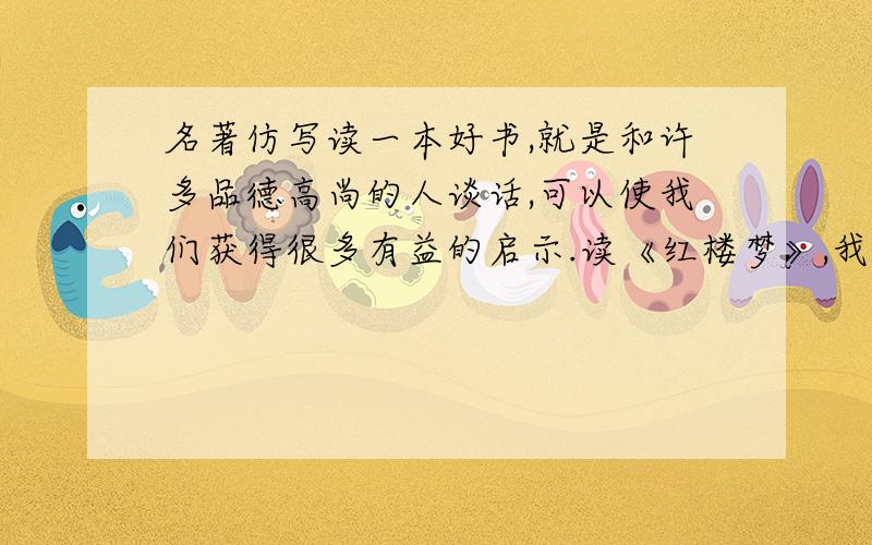 名著仿写读一本好书,就是和许多品德高尚的人谈话,可以使我们获得很多有益的启示.读《红楼梦》,我们能认识到封建社会大家庭衰