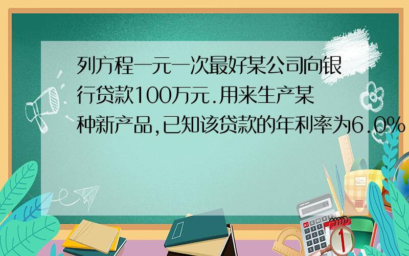 列方程一元一次最好某公司向银行贷款100万元.用来生产某种新产品,已知该贷款的年利率为6.0%【不记复利,即还贷款前每年