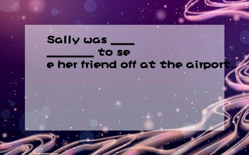 Sally was ____________ to see her friend off at the airport.