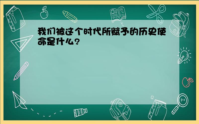 我们被这个时代所赋予的历史使命是什么?