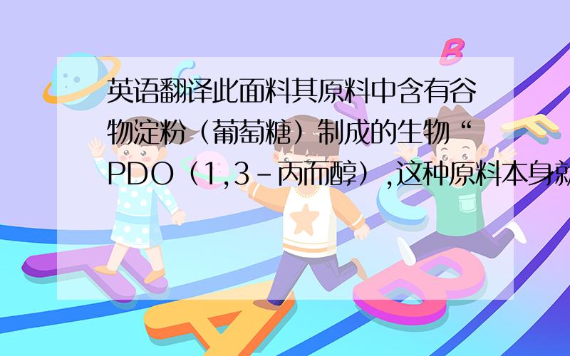 英语翻译此面料其原料中含有谷物淀粉（葡萄糖）制成的生物“PDO（1,3-丙而醇）,这种原料本身就有吸湿、排汗的功能.用其