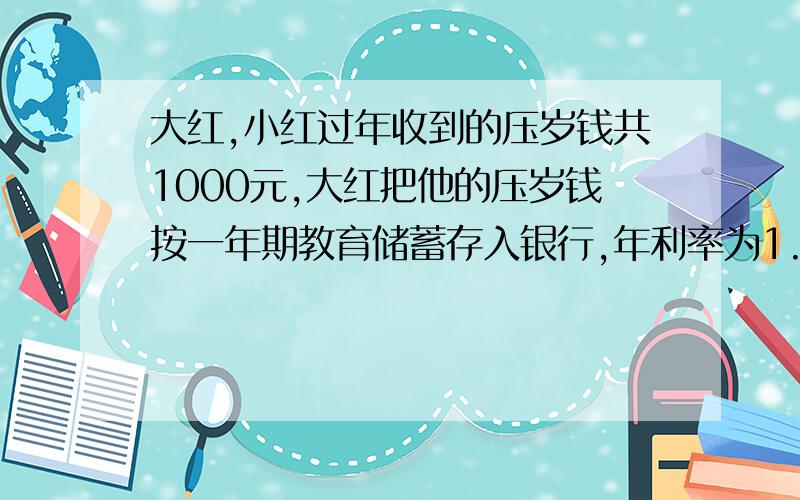 大红,小红过年收到的压岁钱共1000元,大红把他的压岁钱按一年期教育储蓄存入银行,年利率为1.98%,免受利