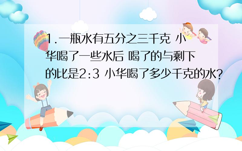 1.一瓶水有五分之三千克 小华喝了一些水后 喝了的与剩下的比是2:3 小华喝了多少千克的水?