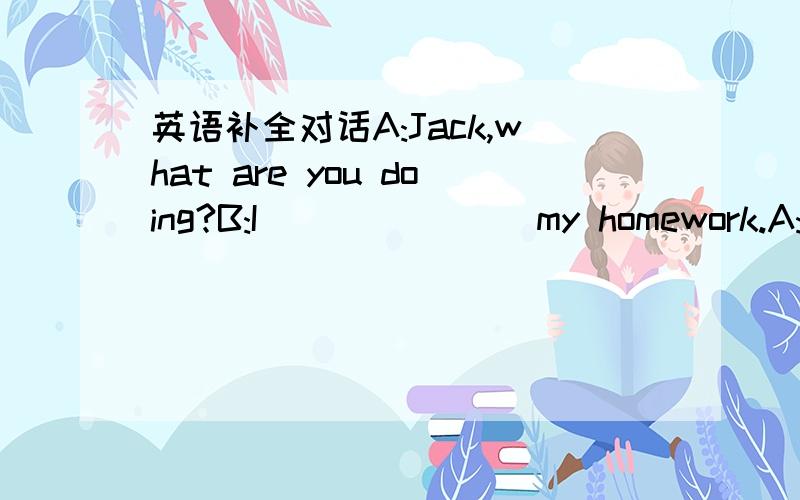 英语补全对话A:Jack,what are you doing?B:I ___ ___ my homework.A:Do