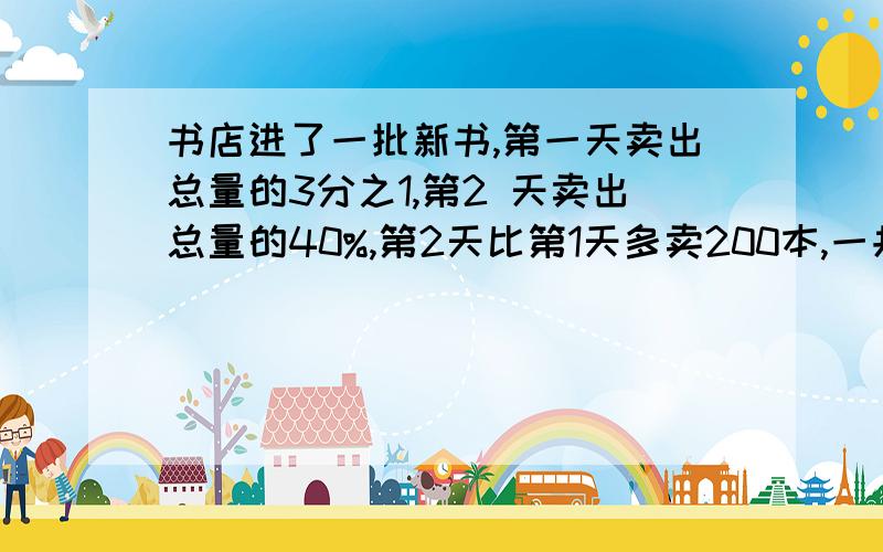 书店进了一批新书,第一天卖出总量的3分之1,第2 天卖出总量的40%,第2天比第1天多卖200本,一共有多少书?